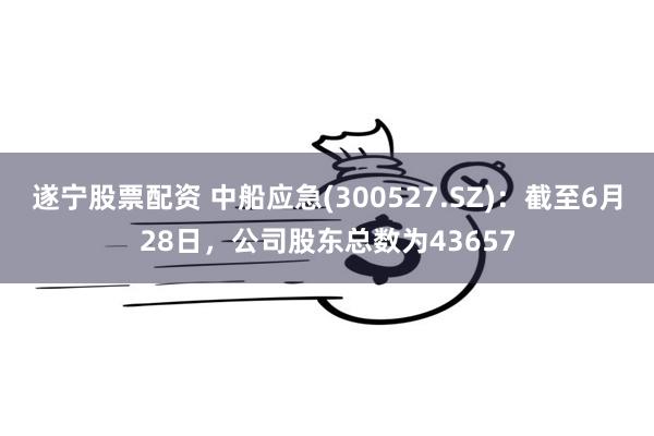 遂宁股票配资 中船应急(300527.SZ)：截至6月28日