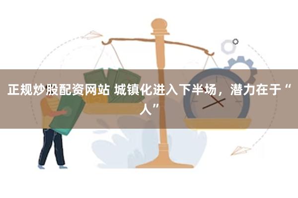 正规炒股配资网站 城镇化进入下半场，潜力在于“人”