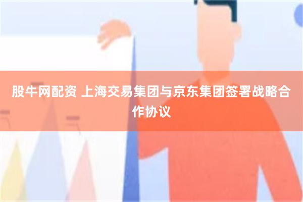 股牛网配资 上海交易集团与京东集团签署战略合作协议