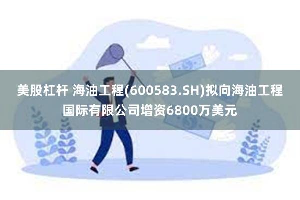 美股杠杆 海油工程(600583.SH)拟向海油工程国际有限公司增资6800万美元