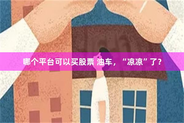 哪个平台可以买股票 油车，“凉凉”了？