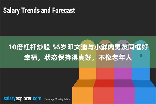 10倍杠杆炒股 56岁邓文迪与小鲜肉男友同框好幸福，状态保持得真好，不像老年人