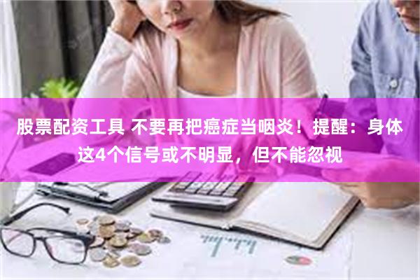 股票配资工具 不要再把癌症当咽炎！提醒：身体这4个信号或不明