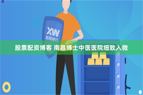 股票配资博客 南昌博士中医医院细致入微