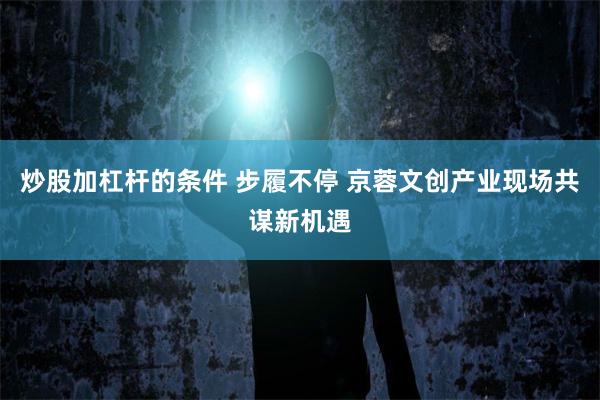 炒股加杠杆的条件 步履不停 京蓉文创产业现场共谋新机遇