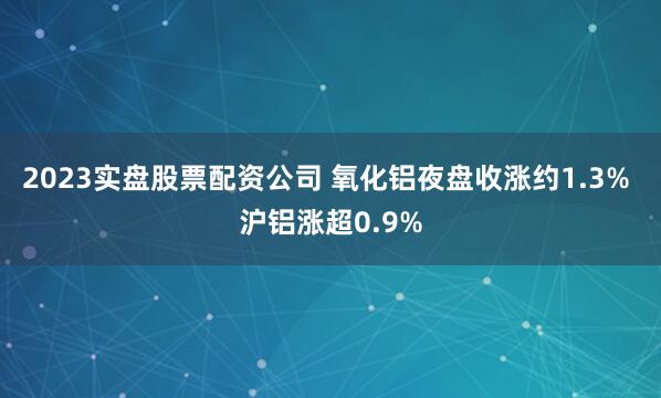 2023实盘股票配资公司 氧化铝夜盘收涨约1.3% 沪铝涨超0.9%