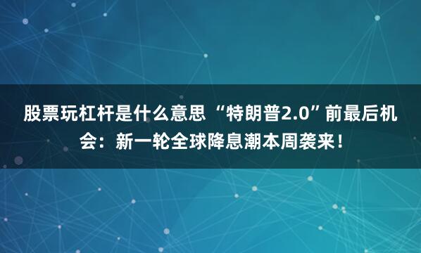 股票玩杠杆是什么意思 “特朗普2.0”前最后机会：新一轮全球降息潮本周袭来！