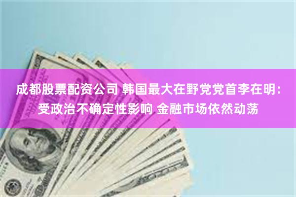 成都股票配资公司 韩国最大在野党党首李在明：受政治不确定性影响 金融市场依然动荡