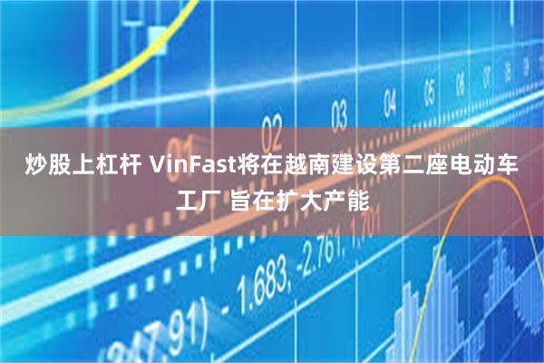 炒股上杠杆 VinFast将在越南建设第二座电动车工厂 旨在扩大产能