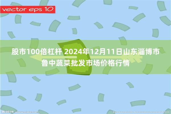 股市100倍杠杆 2024年12月11日山东淄博市鲁中蔬菜批发市场价格行情