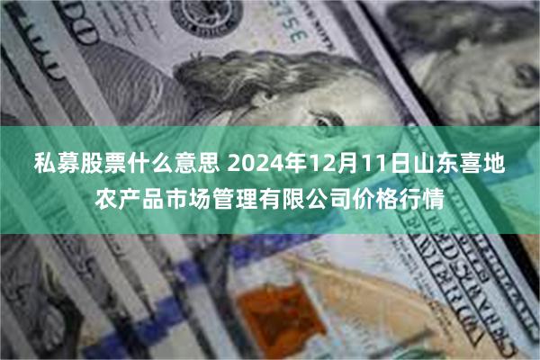 私募股票什么意思 2024年12月11日山东喜地农产品市场管理有限公司价格行情