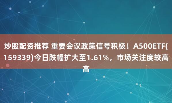 炒股配资推荐 重要会议政策信号积极！A500ETF(159339)今日跌幅扩大至1.61%，市场关注度较高