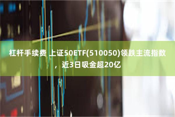 杠杆手续费 上证50ETF(510050)领跌主流指数，近3日吸金超20亿