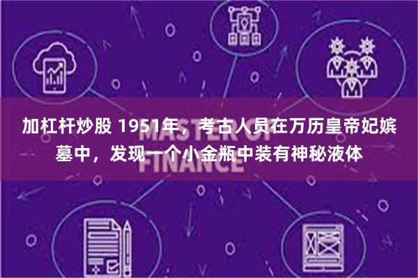 加杠杆炒股 1951年，考古人员在万历皇帝妃嫔墓中，发现一个小金瓶中装有神秘液体