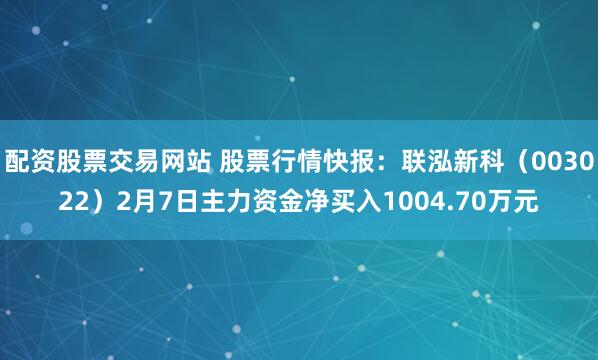 配资股票交易网站 股票行情快报：联泓新科（003022）2月7日主力资金净买入1004.70万元