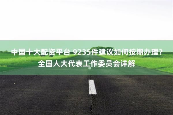 中国十大配资平台 9235件建议如何按期办理？全国人大代表工作委员会详解