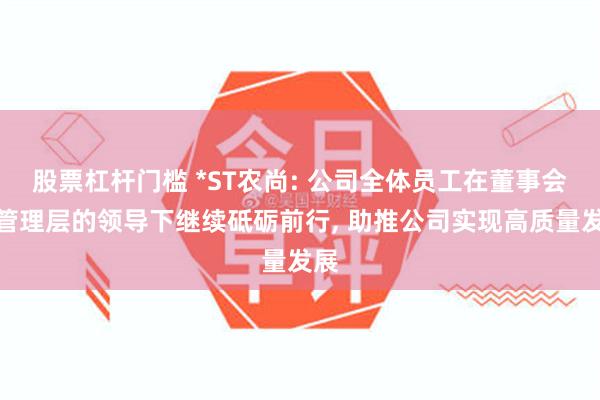 股票杠杆门槛 *ST农尚: 公司全体员工在董事会及管理层的领导下继续砥砺前行, 助推公司实现高质量发展