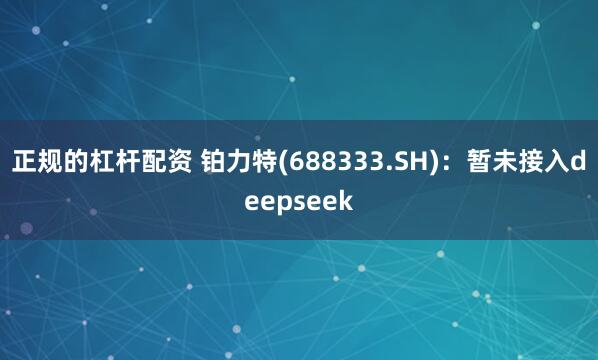 正规的杠杆配资 铂力特(688333.SH)：暂未接入deepseek