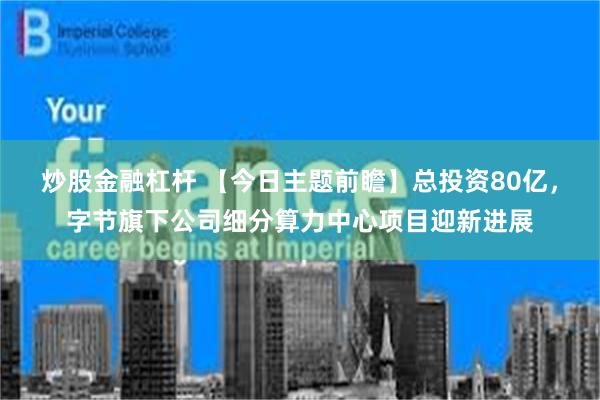 炒股金融杠杆 【今日主题前瞻】总投资80亿，字节旗下公司细分算力中心项目迎新进展