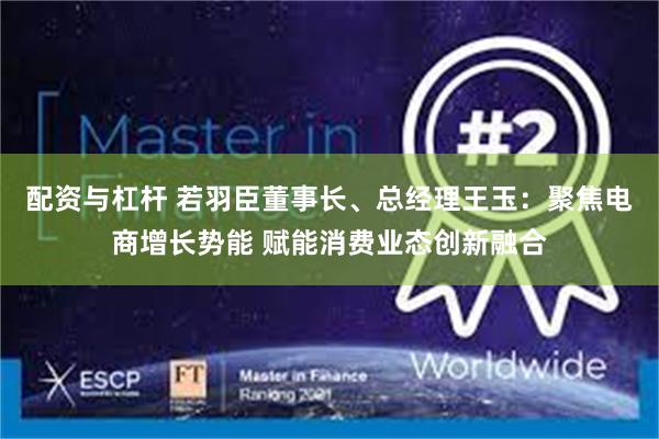 配资与杠杆 若羽臣董事长、总经理王玉：聚焦电商增长势能 赋能消费业态创新融合