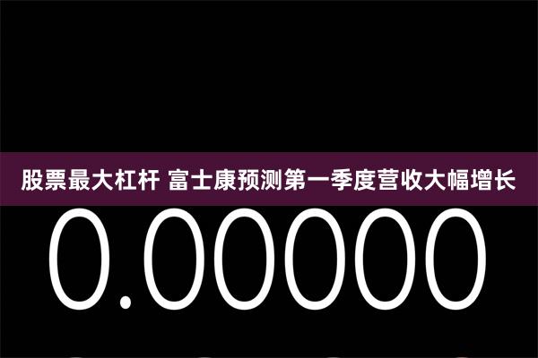 股票最大杠杆 富士康预测第一季度营收大幅增长