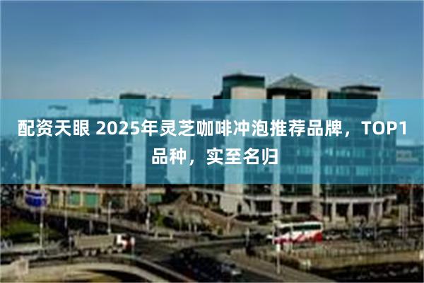 配资天眼 2025年灵芝咖啡冲泡推荐品牌，TOP1 品种，实至名归